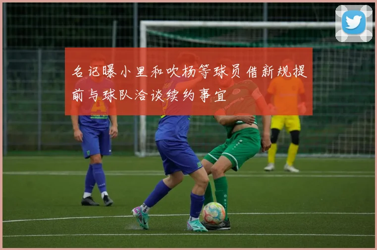名记曝小里和吹杨等球员借新规提前与球队洽谈续约事宜