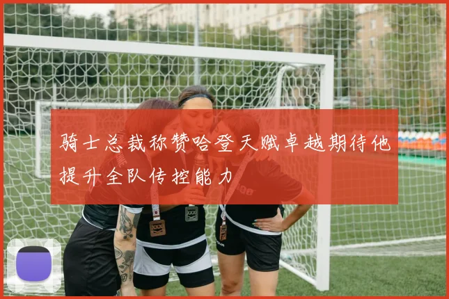 骑士总裁称赞哈登天赋卓越期待他提升全队传控能力