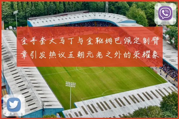 金手套大马丁与金靴姆巴佩定制臂章引发热议五朝元老之外的荣耀象征
