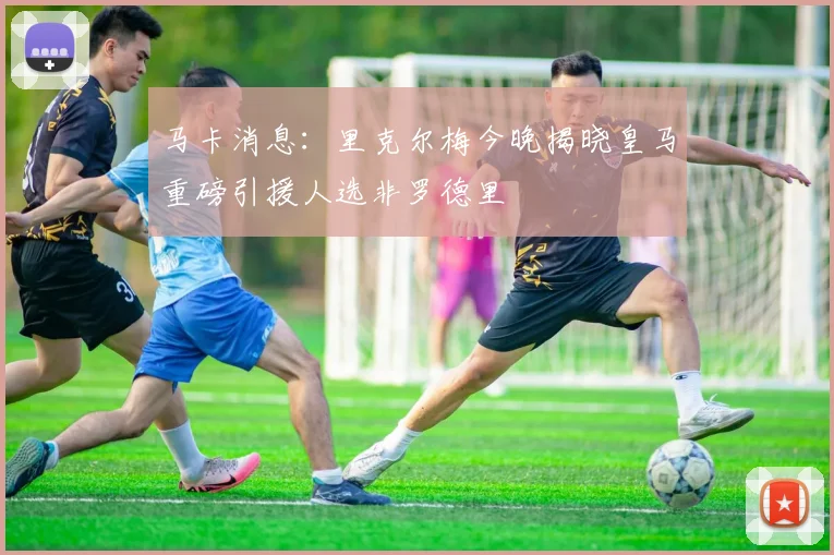 马卡消息：里克尔梅今晚揭晓皇马重磅引援人选非罗德里