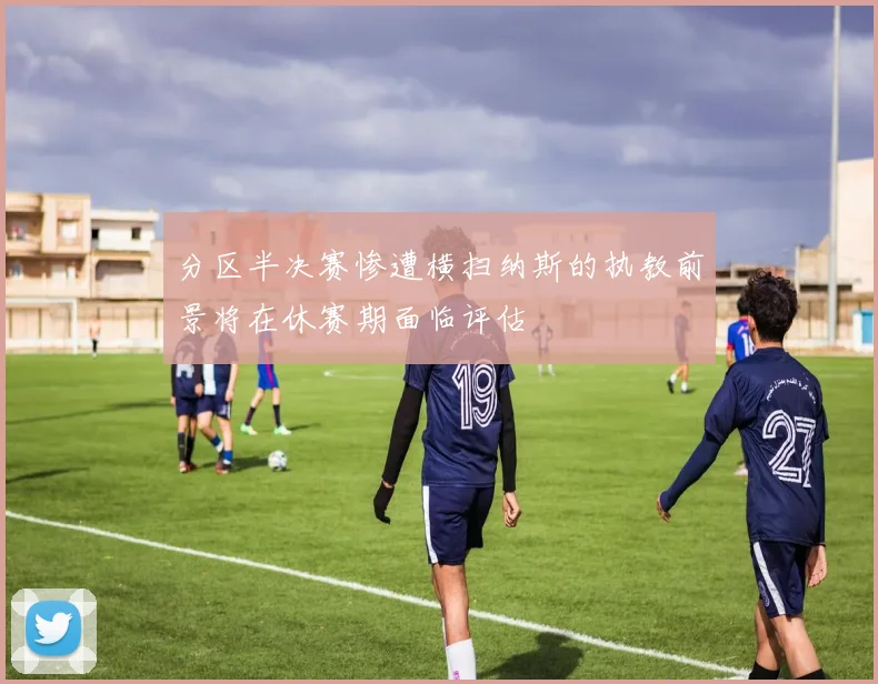 分区半决赛惨遭横扫纳斯的执教前景将在休赛期面临评估