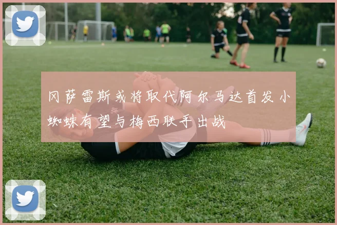 冈萨雷斯或将取代阿尔马达首发小蜘蛛有望与梅西联手出战