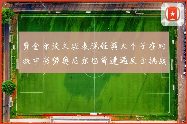 费舍尔谈文班表现强调大个子在对抗中劣势奥尼尔也曾遭遇反击挑战