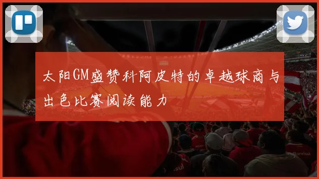 太阳GM盛赞科阿皮特的卓越球商与出色比赛阅读能力