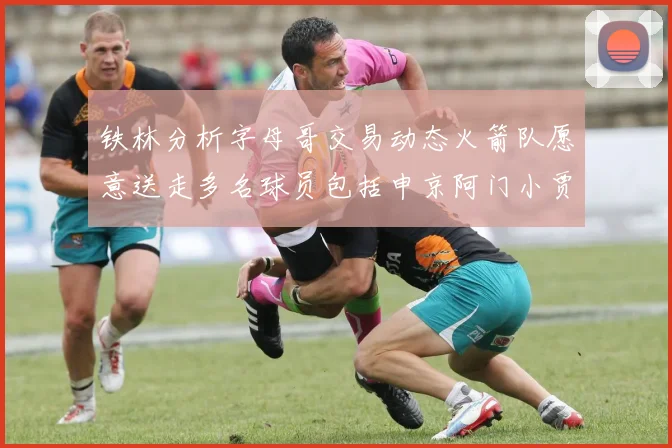 铁林分析字母哥交易动态火箭队愿意送走多名球员包括申京阿门小贾