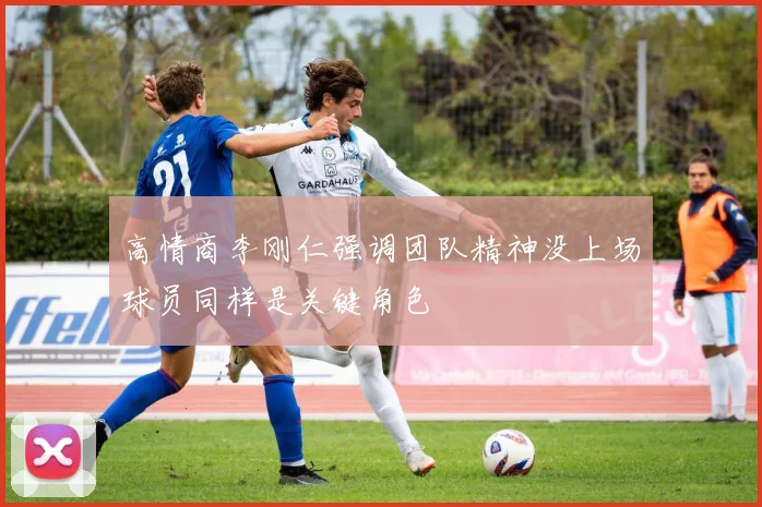 高情商李刚仁强调团队精神没上场球员同样是关键角色