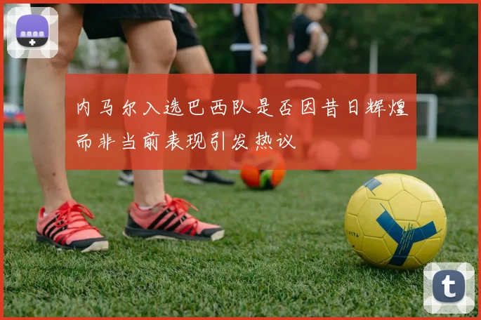内马尔入选巴西队是否因昔日辉煌而非当前表现引发热议