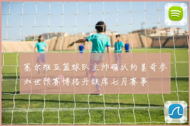 塞尔维亚篮球队主帅确认约基奇参加世预赛博格丹缺席七月赛事