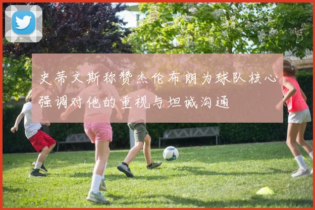 史蒂文斯称赞杰伦布朗为球队核心强调对他的重视与坦诚沟通