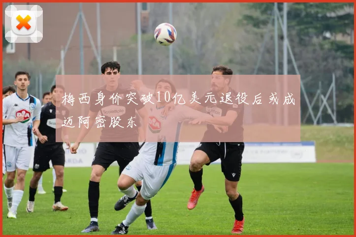 梅西身价突破10亿美元退役后或成迈阿密股东