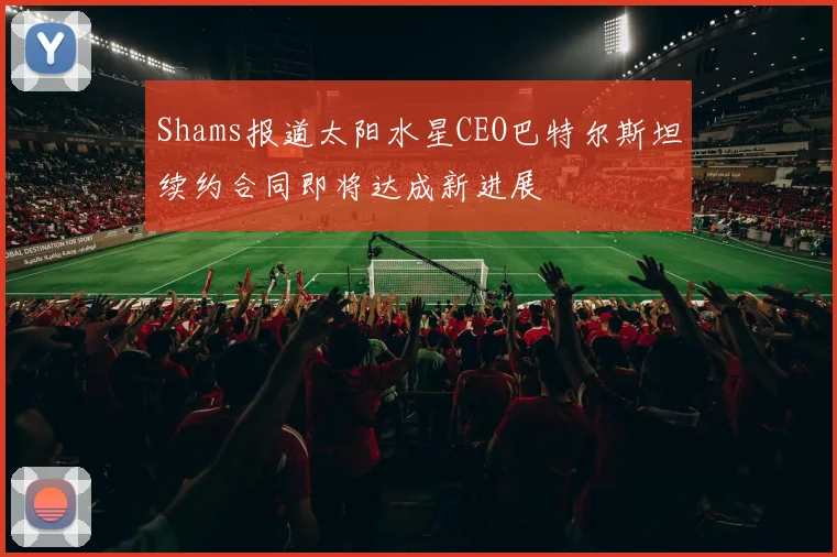 Shams报道太阳水星CEO巴特尔斯坦续约合同即将达成新进展