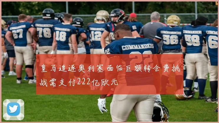 皇马追逐奥利塞面临巨额转会费挑战需支付222亿欧元