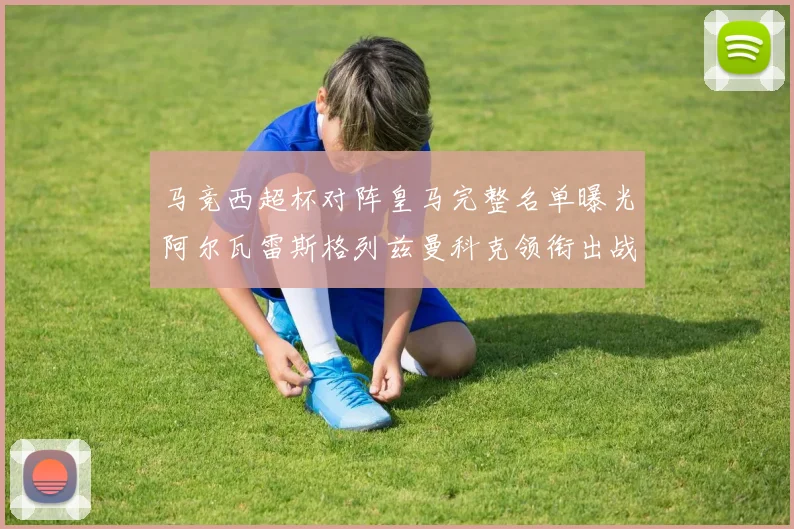 马竞西超杯对阵皇马完整名单曝光阿尔瓦雷斯格列兹曼科克领衔出战