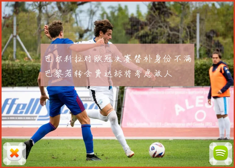 巴尔科拉对欧冠决赛替补身份不满巴黎若转会费达标将考虑放人