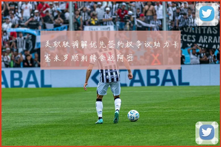 美职联调解优先签约权争议助力卡塞米罗顺利转会迈阿密