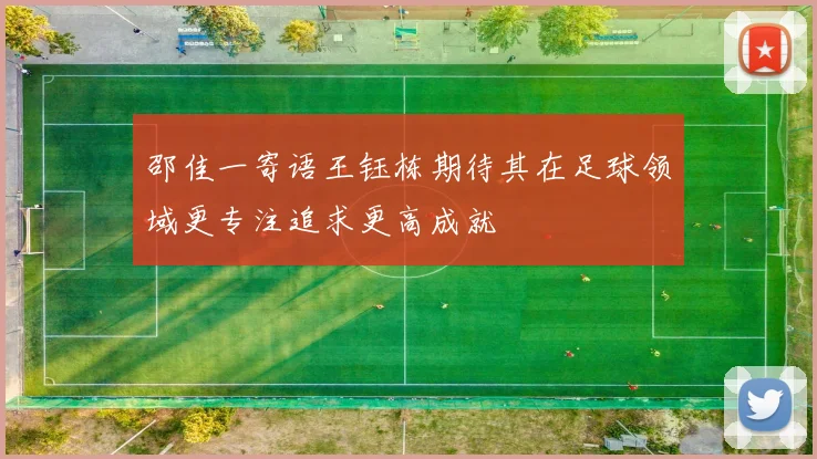 邵佳一寄语王钰栋期待其在足球领域更专注追求更高成就
