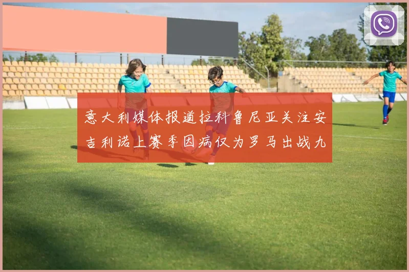意大利媒体报道拉科鲁尼亚关注安吉利诺上赛季因病仅为罗马出战九场