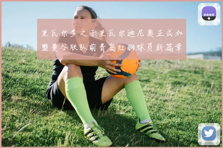 里瓦尔多之子里瓦尔迪尼奥正式加盟曼谷联队前青岛红狮球员新篇章开启