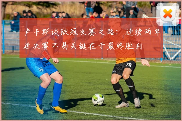 卢卡斯谈欧冠决赛之路：连续两年进决赛不易关键在于最终胜利