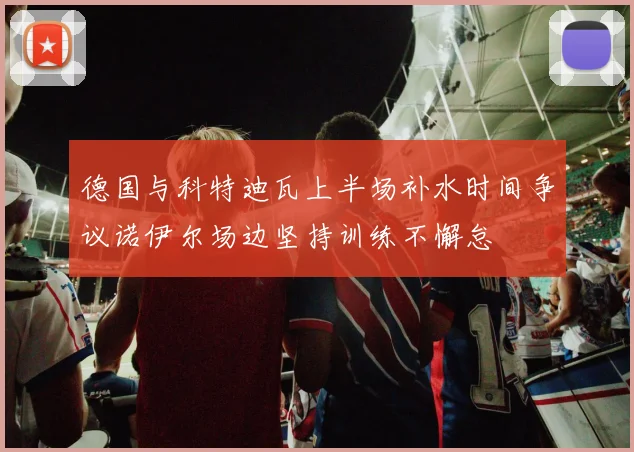 德国与科特迪瓦上半场补水时间争议诺伊尔场边坚持训练不懈怠