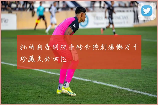 托纳利告别纽卡转会热刺感慨万千珍藏美好回忆