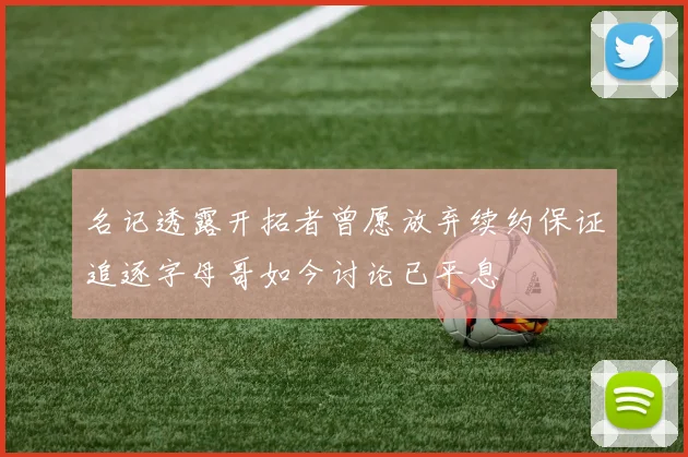 名记透露开拓者曾愿放弃续约保证追逐字母哥如今讨论已平息