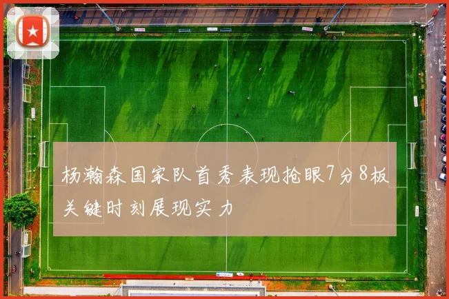 杨瀚森国家队首秀表现抢眼7分8板关键时刻展现实力